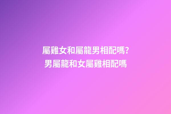 屬雞女和屬龍男相配嗎？ 男屬龍和女屬雞相配嗎-第1張-觀點-玄機派
